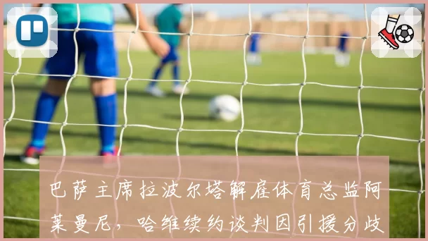 巴萨主席拉波尔塔解雇体育总监阿莱曼尼,哈维续约谈判因引援分歧陷入僵局