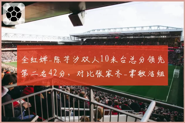 全红婵_陈芋汐双人10米台总分领先第二名42分，对比张家齐_掌敏洁组合优势翻倍