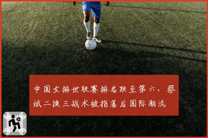 中国女排世联赛排名跌至第六，蔡斌二换三战术被指落后国际潮流