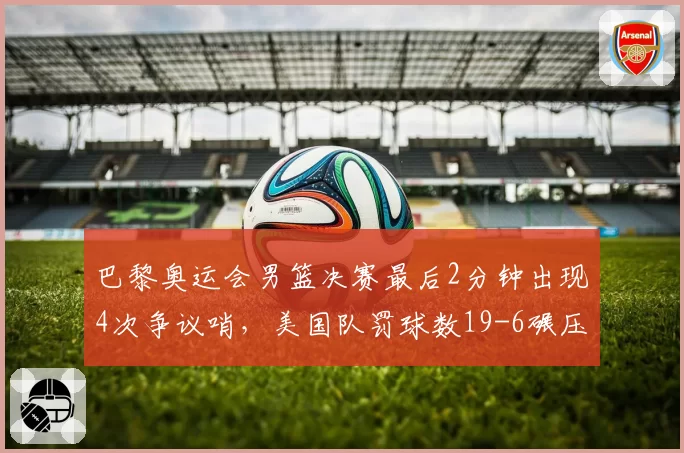 巴黎奥运会男篮决赛最后2分钟出现4次争议哨,美国队罚球数19-6碾压法国引热议