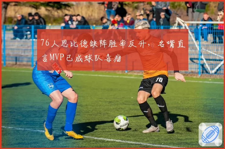 76人恩比德缺阵胜率反升,名嘴直言MVP已成球队毒瘤