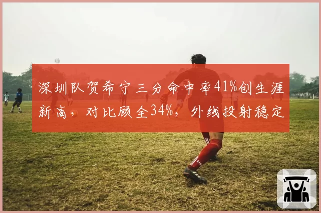 深圳队贺希宁三分命中率41%创生涯新高，对比顾全34%，外线投射稳定性谁更强？