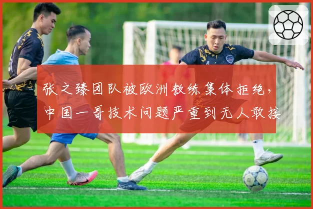 张之臻团队被欧洲教练集体拒绝，中国一哥技术问题严重到无人敢接盘