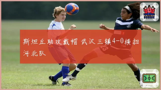 斯坦丘助攻戴帽 武汉三镇4-0横扫河北队