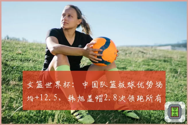 女篮世界杯：中国队篮板球优势场均+12.5，韩旭盖帽2.8次领跑所有中锋