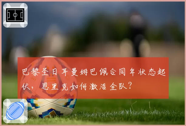 巴黎圣日耳曼姆巴佩合同年状态起伏，恩里克如何激活全队？