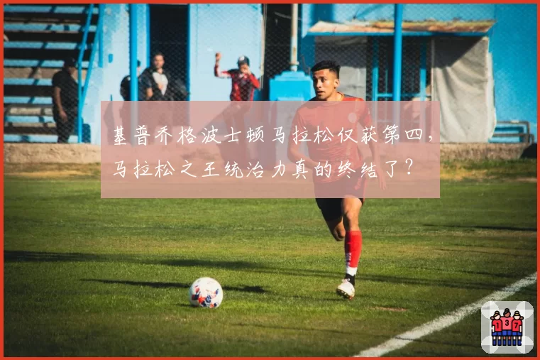 基普乔格波士顿马拉松仅获第四，马拉松之王统治力真的终结了？