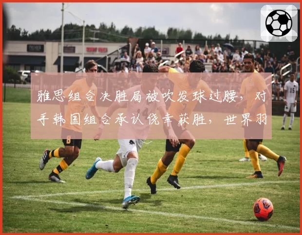 雅思组合决胜局被吹发球过腰,对手韩国组合承认侥幸获胜,世界羽联发球规则执行标准再度蒙阴影