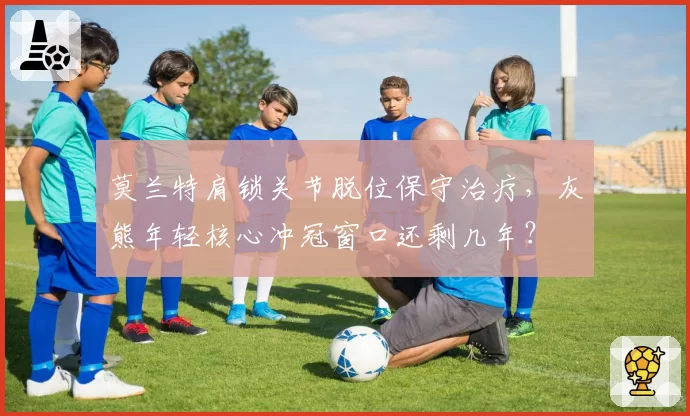 莫兰特肩锁关节脱位保守治疗，灰熊年轻核心冲冠窗口还剩几年？