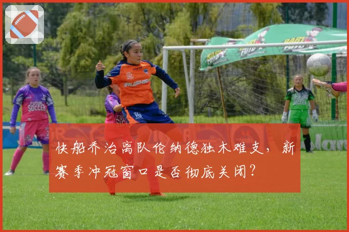 快船乔治离队伦纳德独木难支，新赛季冲冠窗口是否彻底关闭？