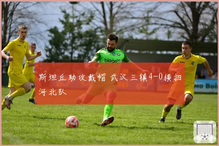 斯坦丘助攻戴帽 武汉三镇4-0横扫河北队