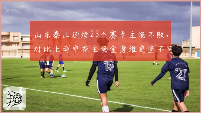 山东泰山连续23个赛季主场不败，对比上海申花主场金身谁更坚不可摧？