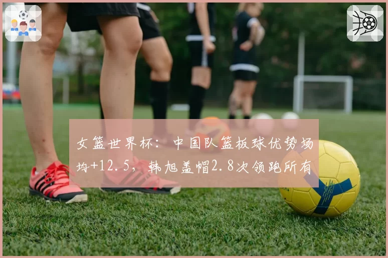 女篮世界杯：中国队篮板球优势场均+12.5，韩旭盖帽2.8次领跑所有中锋