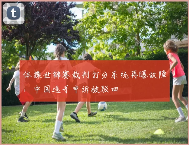 体操世锦赛裁判打分系统再曝故障,中国选手申诉被驳回