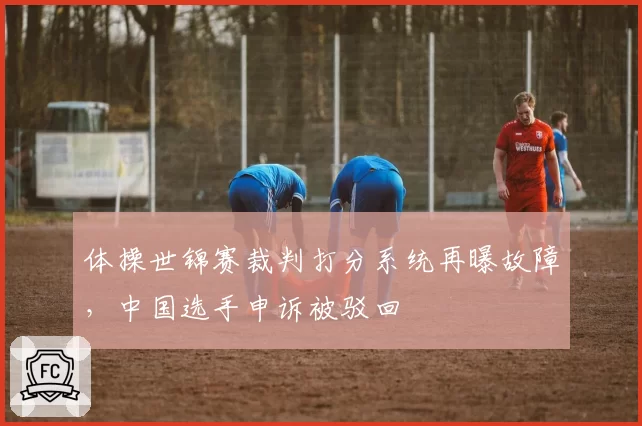 体操世锦赛裁判打分系统再曝故障，中国选手申诉被驳回