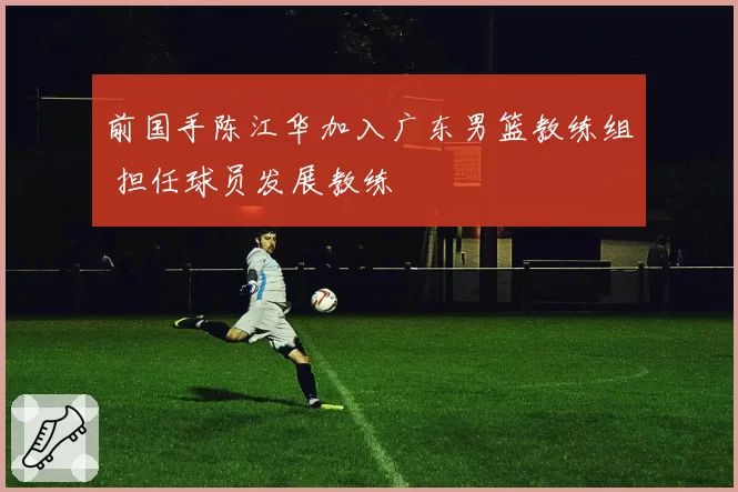 前国手陈江华加入广东男篮教练组 担任球员发展教练