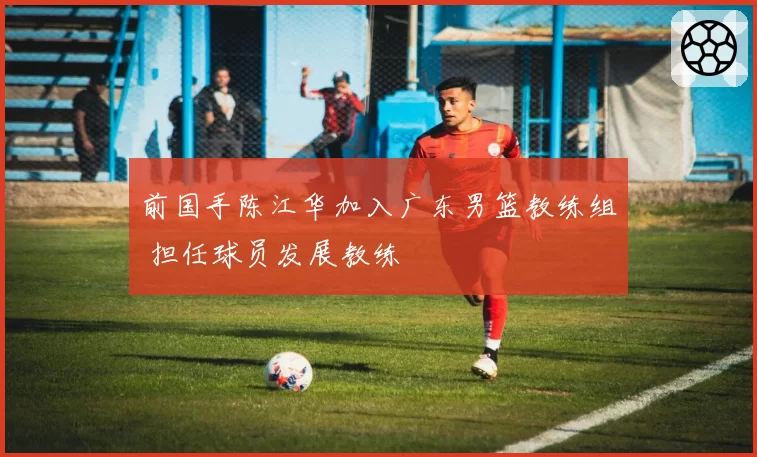前国手陈江华加入广东男篮教练组 担任球员发展教练
