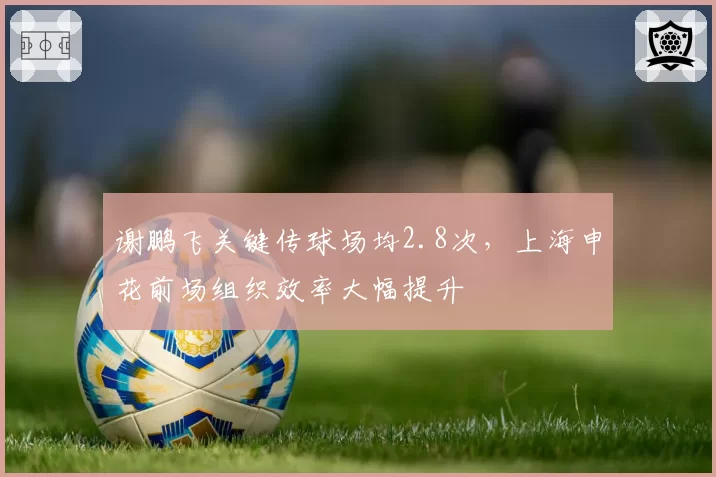 谢鹏飞关键传球场均2.8次，上海申花前场组织效率大幅提升