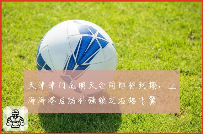 天津津门虎明天合同即将到期，上海海港后防补强锁定右路飞翼