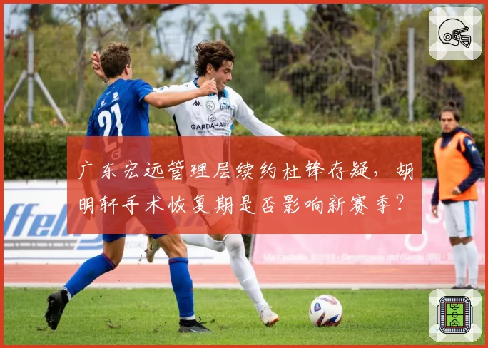 广东宏远管理层续约杜锋存疑，胡明轩手术恢复期是否影响新赛季？