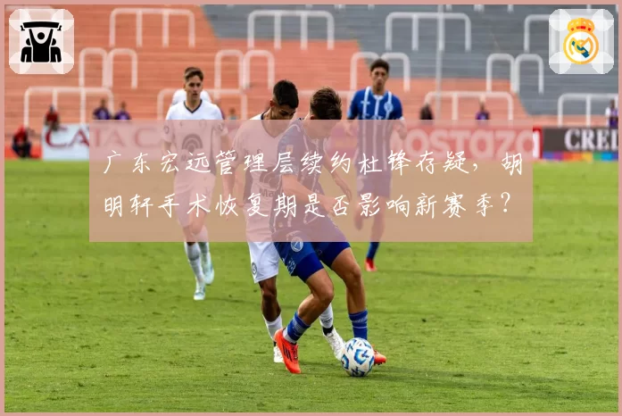 广东宏远管理层续约杜锋存疑，胡明轩手术恢复期是否影响新赛季？