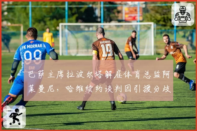 巴萨主席拉波尔塔解雇体育总监阿莱曼尼，哈维续约谈判因引援分歧陷入僵局