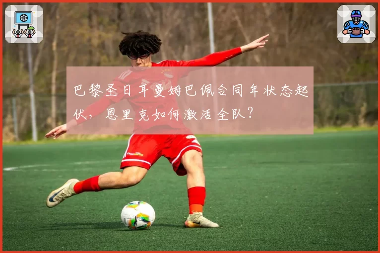 巴黎圣日耳曼姆巴佩合同年状态起伏，恩里克如何激活全队？