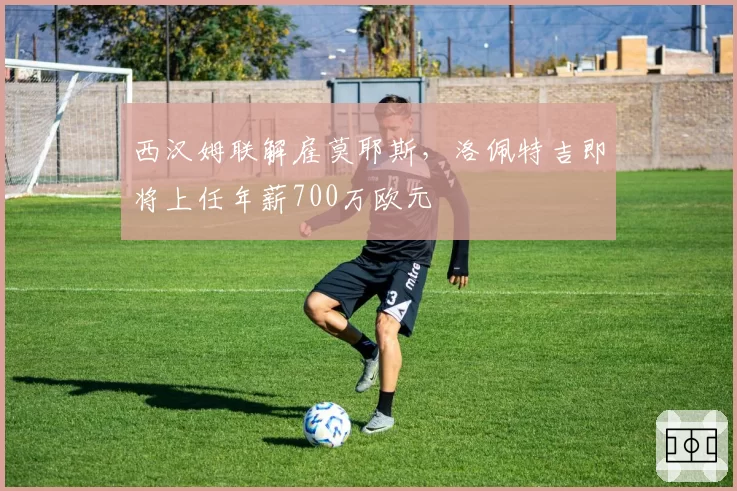 西汉姆联解雇莫耶斯,洛佩特吉即将上任年薪700万欧元