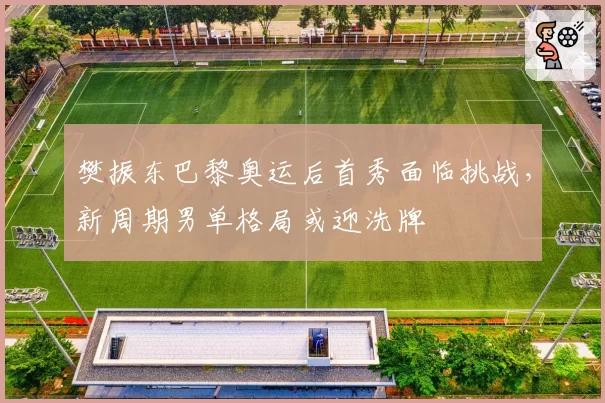 樊振东巴黎奥运后首秀面临挑战，新周期男单格局或迎洗牌