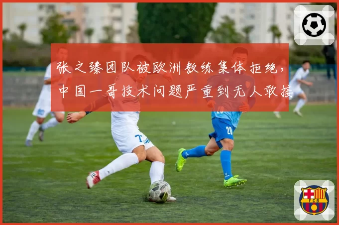 张之臻团队被欧洲教练集体拒绝，中国一哥技术问题严重到无人敢接盘